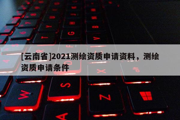 [云南省]2021測繪資質申請資料，測繪資質申請條件