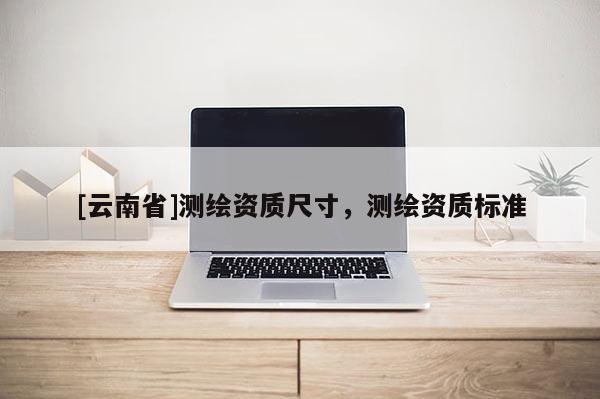 [云南省]測繪資質尺寸，測繪資質標準