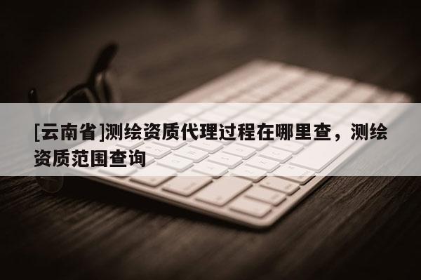 [云南省]測繪資質代理過程在哪里查，測繪資質范圍查詢