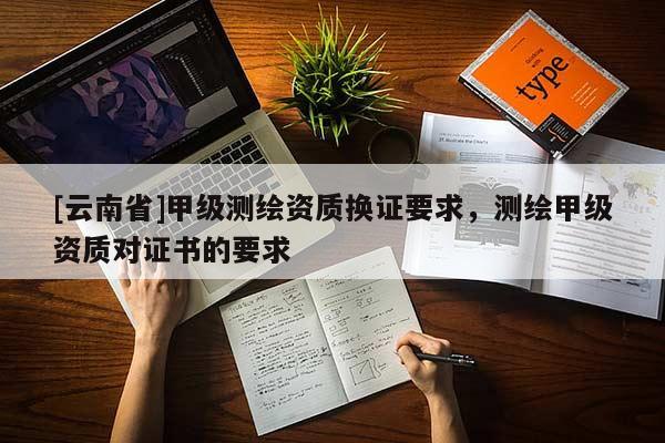 [云南省]甲級測繪資質(zhì)換證要求，測繪甲級資質(zhì)對證書的要求