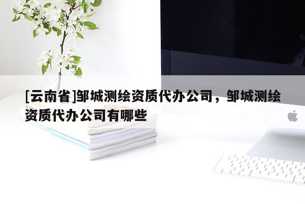 [云南省]鄒城測繪資質代辦公司，鄒城測繪資質代辦公司有哪些