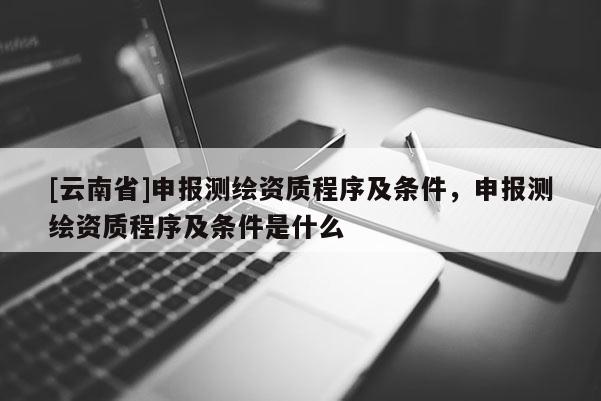 [云南省]申報(bào)測(cè)繪資質(zhì)程序及條件，申報(bào)測(cè)繪資質(zhì)程序及條件是什么