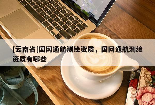 [云南省]國網通航測繪資質，國網通航測繪資質有哪些