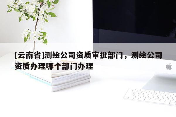 [云南省]測繪公司資質審批部門，測繪公司資質辦理哪個部門辦理