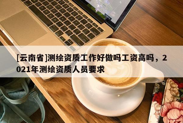 [云南省]測繪資質(zhì)工作好做嗎工資高嗎，2021年測繪資質(zhì)人員要求