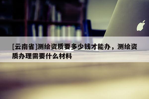 [云南省]測繪資質(zhì)要多少錢才能辦，測繪資質(zhì)辦理需要什么材料