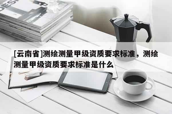 [云南省]測繪測量甲級資質要求標準，測繪測量甲級資質要求標準是什么