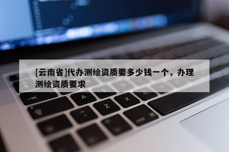 [云南省]代辦測繪資質要多少錢一個，辦理測繪資質要求