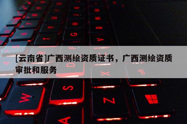 [云南省]廣西測(cè)繪資質(zhì)證書，廣西測(cè)繪資質(zhì)審批和服務(wù)