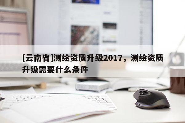 [云南省]測繪資質升級2017，測繪資質升級需要什么條件