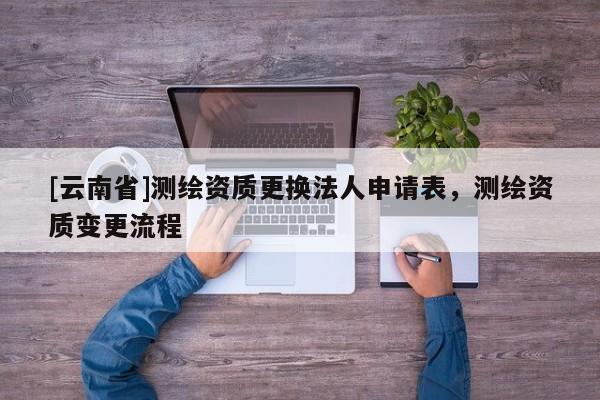 [云南省]測繪資質(zhì)更換法人申請表，測繪資質(zhì)變更流程