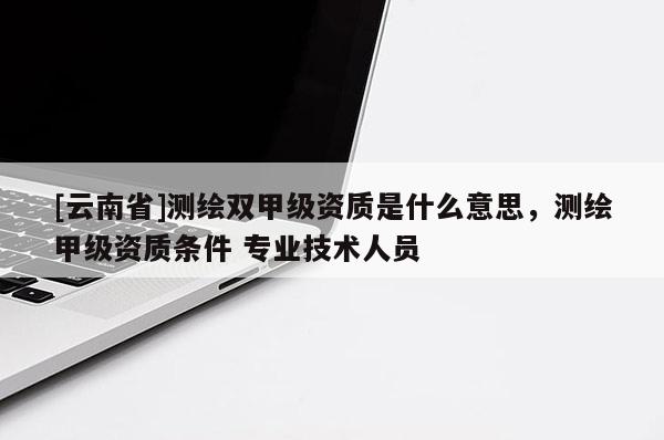 [云南省]測繪雙甲級資質(zhì)是什么意思，測繪甲級資質(zhì)條件 專業(yè)技術(shù)人員