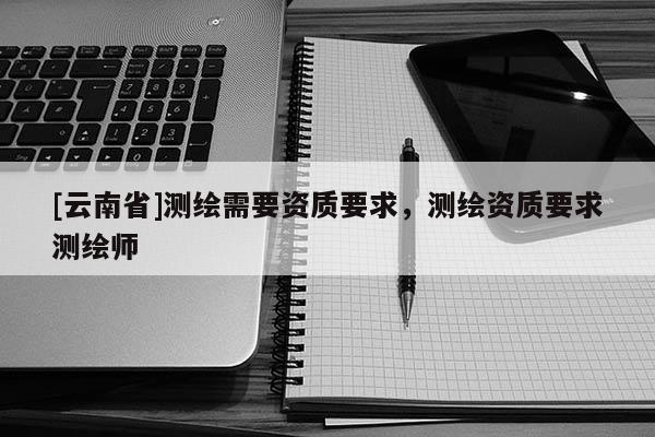 [云南省]測繪需要資質(zhì)要求，測繪資質(zhì)要求測繪師