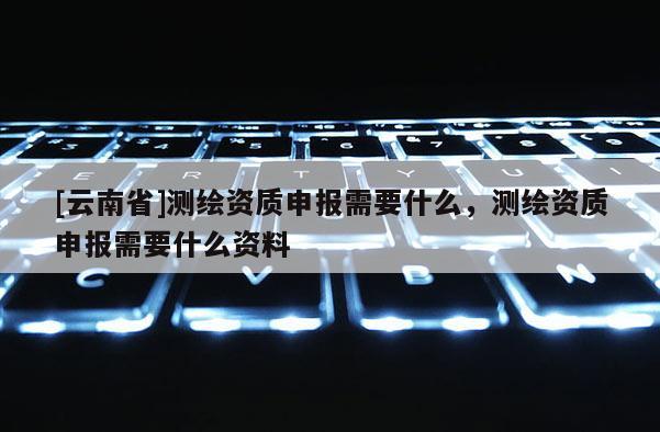 [云南省]測繪資質(zhì)申報需要什么，測繪資質(zhì)申報需要什么資料