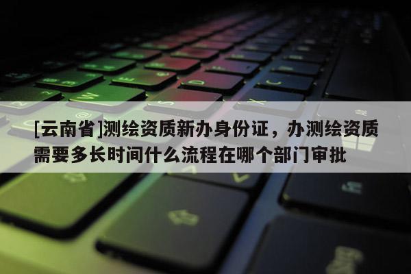 [云南省]測繪資質新辦身份證，辦測繪資質需要多長時間什么流程在哪個部門審批
