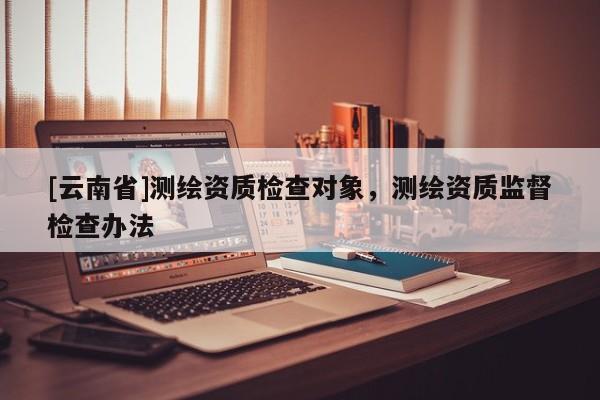 [云南省]測繪資質檢查對象，測繪資質監督檢查辦法