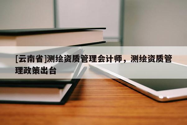 [云南省]測繪資質(zhì)管理會(huì)計(jì)師，測繪資質(zhì)管理政策出臺