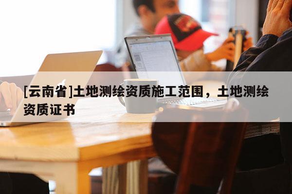 [云南省]土地測繪資質施工范圍，土地測繪資質證書