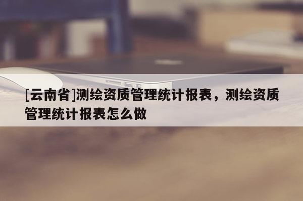 [云南省]測繪資質管理統計報表，測繪資質管理統計報表怎么做