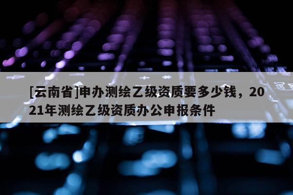 [云南省]申辦測繪乙級資質(zhì)要多少錢，2021年測繪乙級資質(zhì)辦公申報(bào)條件