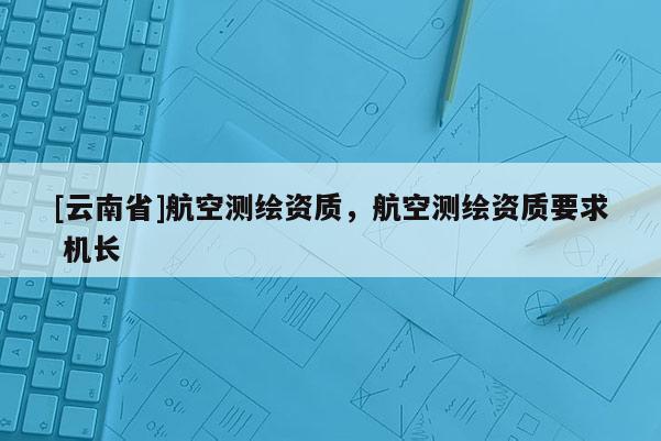 [云南省]航空測繪資質，航空測繪資質要求 機長