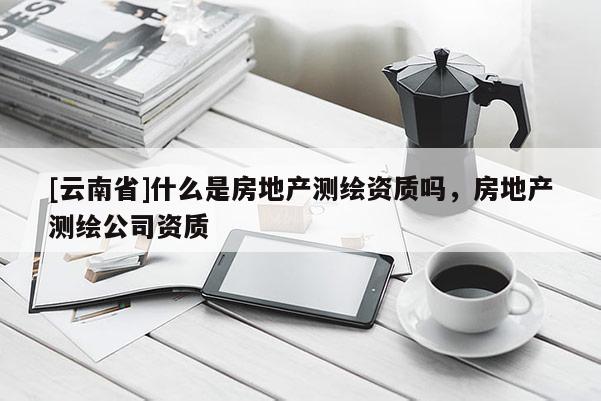[云南省]什么是房地產(chǎn)測繪資質(zhì)嗎，房地產(chǎn)測繪公司資質(zhì)