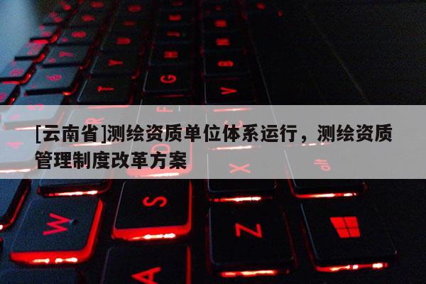 [云南省]測繪資質單位體系運行，測繪資質管理制度改革方案