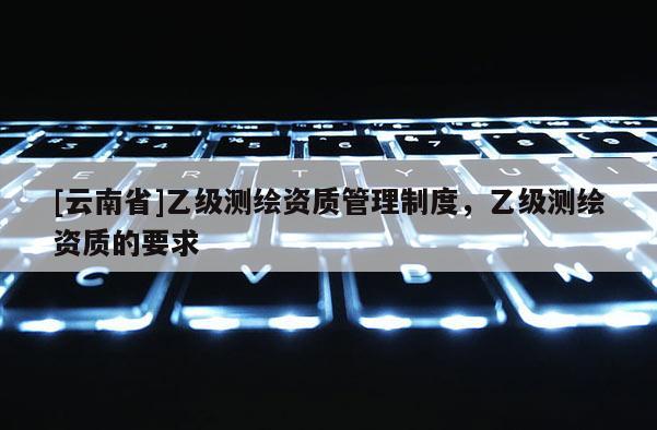 [云南省]乙級測繪資質管理制度，乙級測繪資質的要求