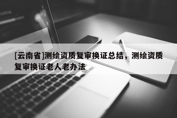 [云南省]測(cè)繪資質(zhì)復(fù)審換證總結(jié)，測(cè)繪資質(zhì)復(fù)審換證老人老辦法