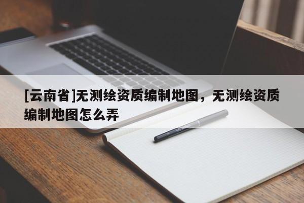[云南省]無測繪資質編制地圖，無測繪資質編制地圖怎么弄