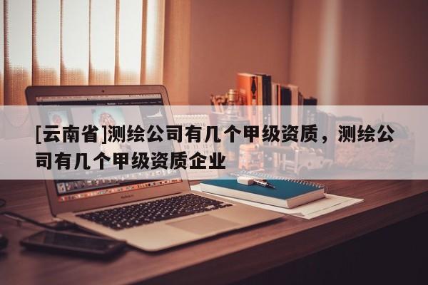[云南省]測繪公司有幾個甲級資質，測繪公司有幾個甲級資質企業(yè)
