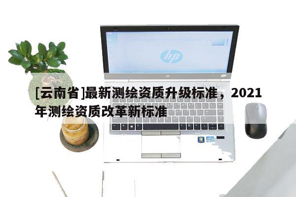 [云南省]最新測繪資質升級標準，2021年測繪資質改革新標準