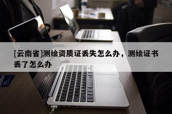 [云南省]測繪資質(zhì)證丟失怎么辦，測繪證書丟了怎么辦