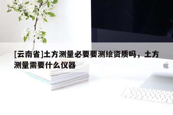 [云南省]土方測(cè)量必要要測(cè)繪資質(zhì)嗎，土方測(cè)量需要什么儀器