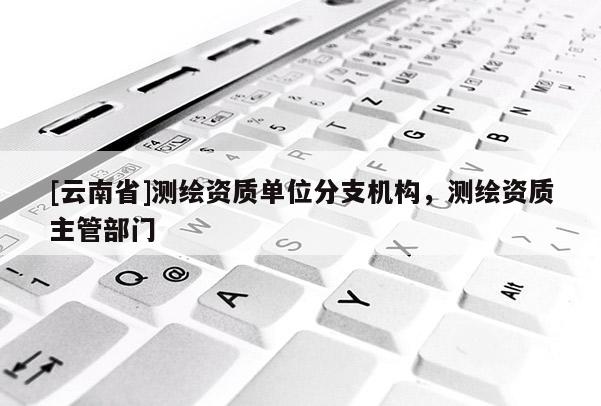[云南省]測繪資質(zhì)單位分支機構(gòu)，測繪資質(zhì)主管部門
