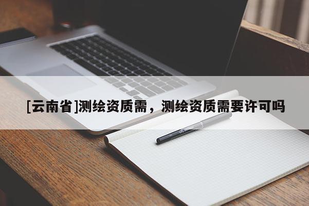 [云南省]測(cè)繪資質(zhì)需，測(cè)繪資質(zhì)需要許可嗎
