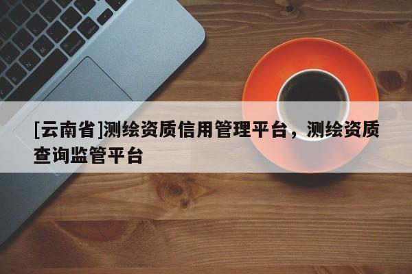 [云南省]測繪資質信用管理平臺，測繪資質查詢監管平臺