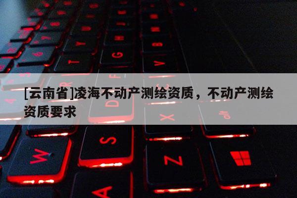 [云南省]凌海不動(dòng)產(chǎn)測(cè)繪資質(zhì)，不動(dòng)產(chǎn)測(cè)繪資質(zhì)要求