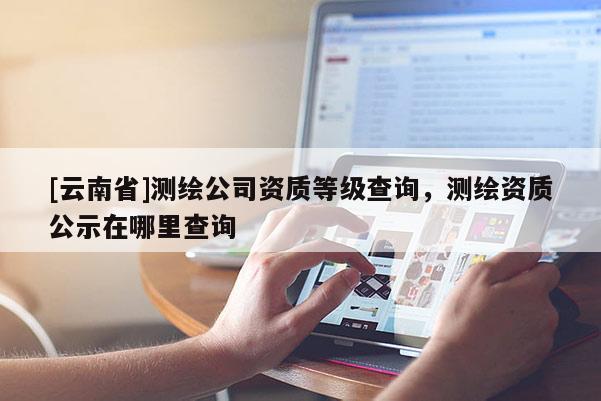 [云南省]測繪公司資質等級查詢，測繪資質公示在哪里查詢
