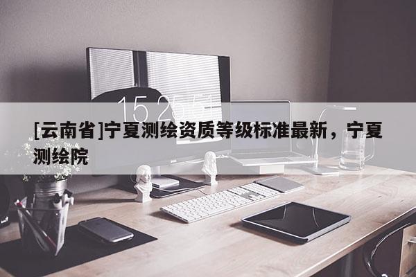 [云南省]寧夏測繪資質等級標準最新，寧夏測繪院