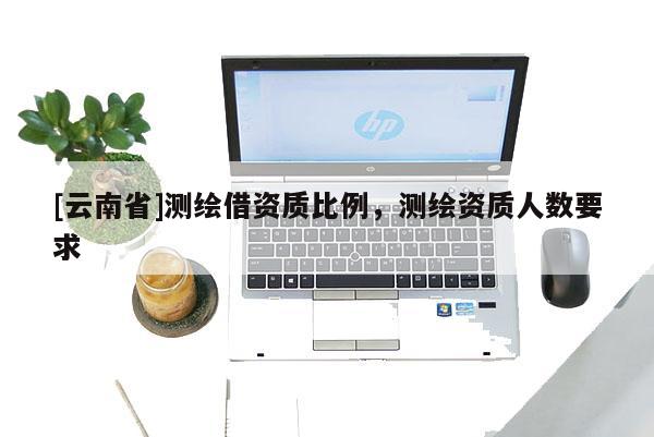 [云南省]測繪借資質(zhì)比例，測繪資質(zhì)人數(shù)要求