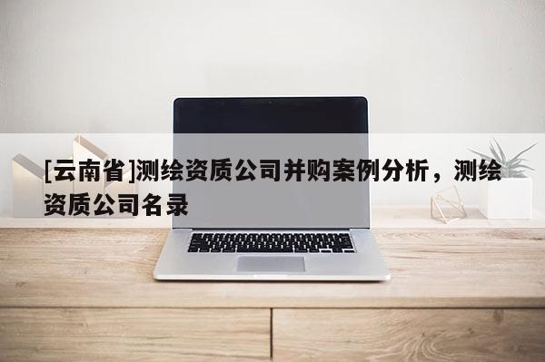 [云南省]測繪資質(zhì)公司并購案例分析，測繪資質(zhì)公司名錄