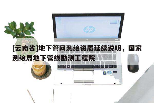 [云南省]地下管網(wǎng)測(cè)繪資質(zhì)延續(xù)說明，國家測(cè)繪局地下管線勘測(cè)工程院