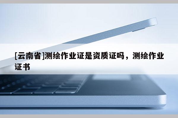 [云南省]測繪作業(yè)證是資質(zhì)證嗎，測繪作業(yè)證書