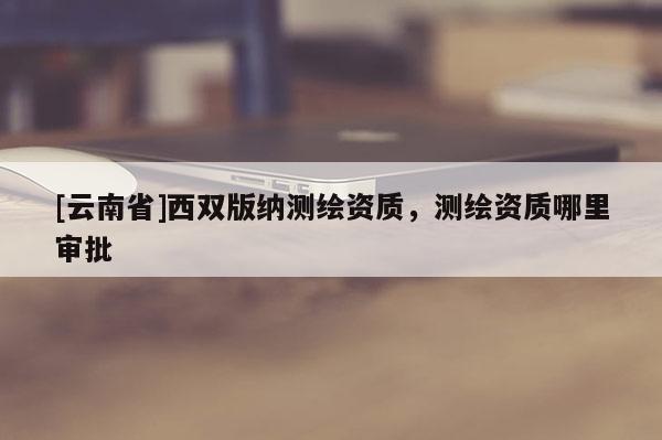 [云南省]西雙版納測繪資質，測繪資質哪里審批