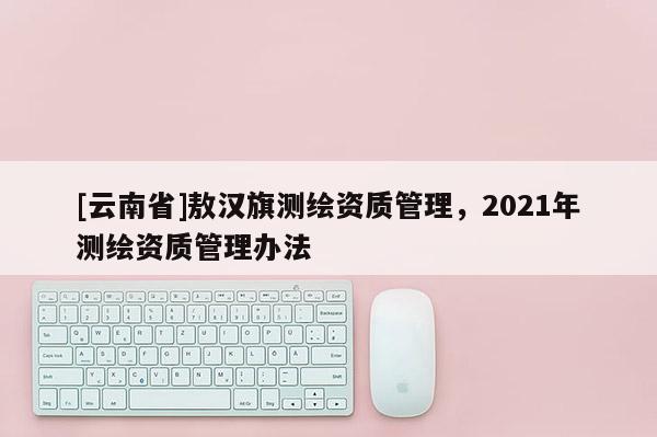 [云南省]敖漢旗測繪資質管理，2021年測繪資質管理辦法