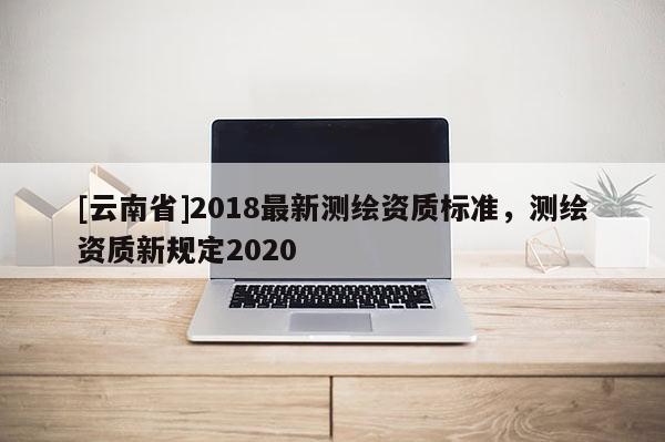 [云南省]2018最新測(cè)繪資質(zhì)標(biāo)準(zhǔn)，測(cè)繪資質(zhì)新規(guī)定2020