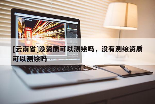 [云南省]沒資質(zhì)可以測繪嗎，沒有測繪資質(zhì)可以測繪嗎