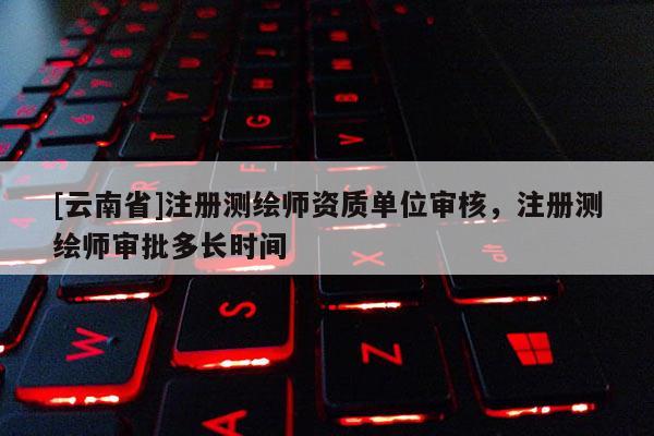[云南省]注冊測繪師資質單位審核，注冊測繪師審批多長時間