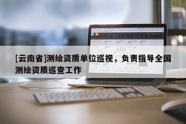 [云南省]測(cè)繪資質(zhì)單位巡視，負(fù)責(zé)指導(dǎo)全國(guó)測(cè)繪資質(zhì)巡查工作